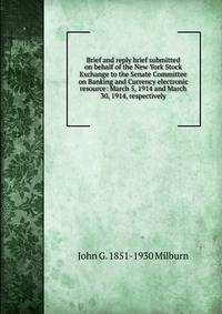 Brief and reply brief submitted on behalf of the New York Stock Exchange to the Senate Committee on Banking and Currency electronic resource: March 5, 1914 and March 30, 1914, respectively