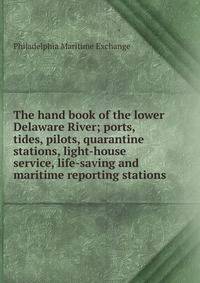 The hand book of the lower Delaware River; ports, tides, pilots, quarantine stations, light-house service, life-saving and maritime reporting stations