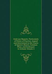 Irish Law Reports: Particularly of Points of Practice, Argued and Determined in the Courts of Queen's Bench, Common Pleas, and Exchequer in Ireland, Volume 4