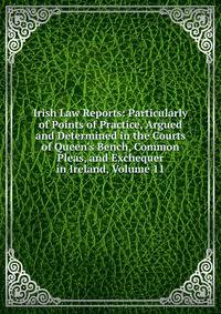 Irish Law Reports: Particularly of Points of Practice, Argued and Determined in the Courts of Queen's Bench, Common Pleas, and Exchequer in Ireland, Volume 11