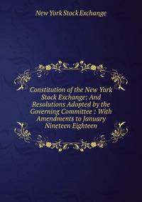 Constitution of the New York Stock Exchange: And Resolutions Adopted by the Governing Committee : With Amendments to January Nineteen Eighteen