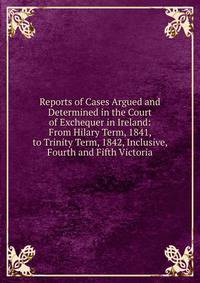 Reports of Cases Argued and Determined in the Court of Exchequer in Ireland: From Hilary Term, 1841, to Trinity Term, 1842, Inclusive, Fourth and Fifth Victoria