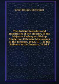 The Antient Kalendars and Inventories of the Treasury of His Majesty's Exchequer: Bishop Stapleton's Calendar. Memoranda of the Treasury, 19 Ed. III - . to the Robbery at the Treasury, 31 Ed. I