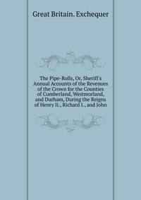 The Pipe-Rolls, Or, Sheriff's Annual Accounts of the Revenues of the Crown for the Counties of Cumberland, Westmorland, and Durham, During the Reigns of Henry Ii., Richard I., and John