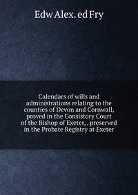 Calendars of wills and administrations relating to the counties of Devon and Cornwall, proved in the Consistory Court of the Bishop of Exeter, . preserved in the Probate Registry at Exeter