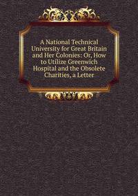 A National Technical University for Great Britain and Her Colonies: Or, How to Utilize Greenwich Hospital and the Obsolete Charities, a Letter