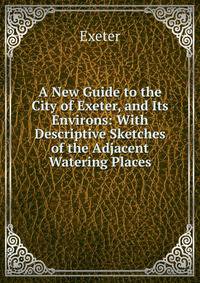 A New Guide to the City of Exeter, and Its Environs: With Descriptive Sketches of the Adjacent Watering Places