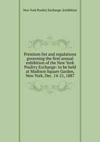 Premium list and regulations governing the first annual exhibition of the New York Poultry Exchange: to be held at Madison Square Garden, New York, Dec. 14-21, 1887