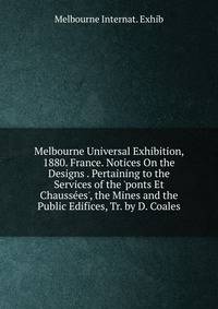 Melbourne Universal Exhibition, 1880. France. Notices On the Designs . Pertaining to the Services of the 'ponts Et Chauss?es', the Mines and the Public Edifices, Tr. by D. Coales