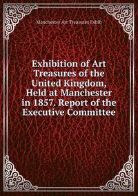 Exhibition of Art Treasures of the United Kingdom, Held at Manchester in 1857. Report of the Executive Committee