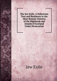 The Jew Exile: A Pedestrian Tour and Residence in the Most Remote Districts of the Highlands and Islands of Scotland Under Persecution