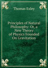 Principles of Natural Philosophy: Or, a New Theory of Physics Founded On Gravitation