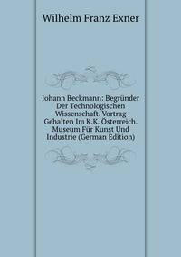 Johann Beckmann: Begrunder Der Technologischen Wissenschaft. Vortrag Gehalten Im K.K. Osterreich. Museum Fur Kunst Und Industrie (German Edition)