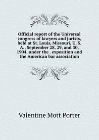Official report of the Universal congress of lawyers and jurists, held at St. Louis, Missouri, U. S. A., September 28, 29, and 30, 1904, under the . exposition and the American bar association