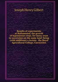 Results of experiments at Rothamsted, the growth of leguminous crops, for many years in succession on the same land; being (with additions) a lecture . the Royal Agricultural College, Cirencester