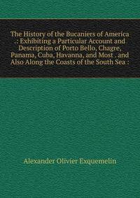 The History of the Bucaniers of America .: Exhibiting a Particular Account and Description of Porto Bello, Chagre, Panama, Cuba, Havanna, and Most . and Also Along the Coasts of the South Sea :