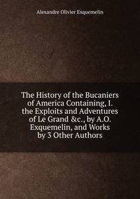 The History of the Bucaniers of America Containing, I. the Exploits and Adventures of Le Grand &amp;c., by A.O. Exquemelin, and Works by 3 Other Authors.