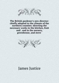 The British gardener's new director: chiefly adapted to the climate of the northern counties: directing the necessary works in the kitchen, fruit and . and in the nursery, greenhouse, and stove .