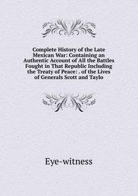 Complete History of the Late Mexican War: Containing an Authentic Account of All the Battles Fought in That Republic Including the Treaty of Peace: . of the Lives of Generals Scott and Taylo