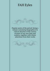 Popular poets of the period: being a volume containing biographical &amp; critical sketches of the careers of poets of our own time and country, together with choice selections from their works