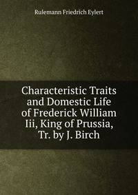 Characteristic Traits and Domestic Life of Frederick William Iii, King of Prussia, Tr. by J. Birch
