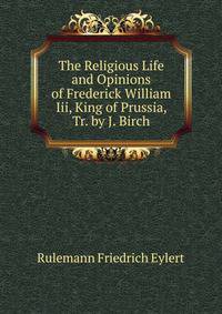 The Religious Life and Opinions of Frederick William Iii, King of Prussia, Tr. by J. Birch