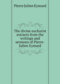 The divine eucharist extracts from the writings and sermons of Pierre-Julien Eymard