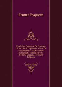 ?tude Sur Gonsalve De Cordoue Dit Le Grand Capitaine, Suivie De Documents Et D'Une Lettre Autographe Ind?dite De Ce G?n?ral Espagnol (French Edition)