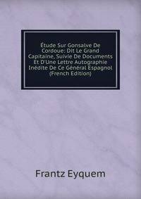 ?tude Sur Gonsalve De Cordoue: Dit Le Grand Capitaine, Suivie De Documents Et D'Une Lettre Autographie In?dite De Ce G?n?ral Espagnol (French Edition)
