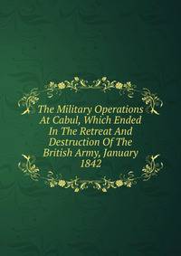 The Military Operations At Cabul, Which Ended In The Retreat And Destruction Of The British Army, January 1842