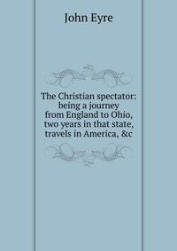 The Christian spectator: being a journey from England to Ohio, two years in that state, travels in America, &amp;c