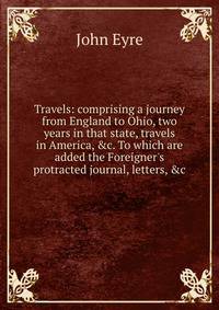 Travels: comprising a journey from England to Ohio, two years in that state, travels in America, &amp;c. To which are added the Foreigner's protracted journal, letters, &amp;c