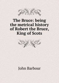 The Bruce: being the metrical history of Robert the Bruce, King of Scots