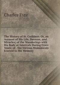The History of St. Cuthbert: Or, an Account of His Life, Decease, and Miracles; of the Wanderings with His Body at Intervals During Cxxiv Years; of . the Various Monuments Erected to His Memory