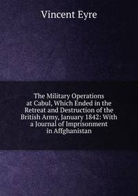 The Military Operations at Cabul, Which Ended in the Retreat and Destruction of the British Army, January 1842: With a Journal of Imprisonment in Affghanistan