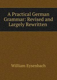 A Practical German Grammar: Revised and Largely Rewritten .