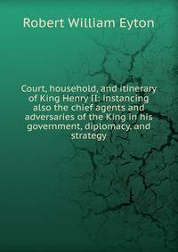 Court, household, and itinerary of King Henry II: instancing also the chief agents and adversaries of the King in his government, diplomacy, and strategy