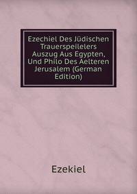Ezechiel Des Judischen Trauerspeilelers Auszug Aus Egypten, Und Philo Des Aelteren Jerusalem (German Edition)