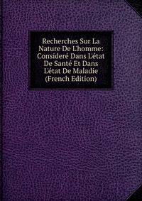 Recherches Sur La Nature De L'homme: Consider? Dans L'?tat De Sant? Et Dans L'?tat De Maladie (French Edition)