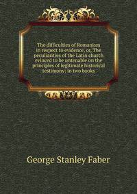 The difficulties of Romanism in respect to evidence, or, The peculiarities of the Latin church evinced to be untenable on the principles of legitimate historical testimony: in two books
