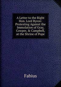 A Letter to the Right Hon. Lord Byron: Protesting Against the Immolation of Gray, Cowper, &amp; Campbell, at the Shrine of Pope