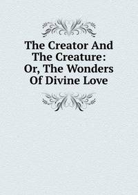 The Creator And The Creature: Or, The Wonders Of Divine Love