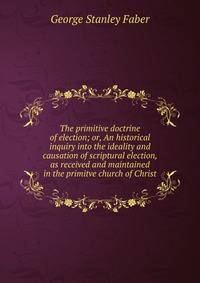 The primitive doctrine of election; or, An historical inquiry into the ideality and causation of scriptural election, as received and maintained in the primitve church of Christ