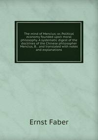 The mind of Mencius; or, Political economy founded upon moral philosophy. A systematic digest of the doctrines of the Chinese philosopher Mencius, B. . and translated with notes and explanations