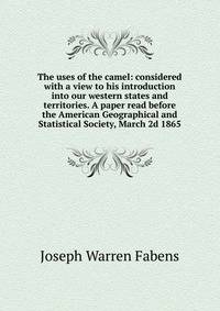 The uses of the camel: considered with a view to his introduction into our western states and territories. A paper read before the American Geographical and Statistical Society, March 2d 1865