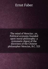 The mind of Mencius ; or, Political economy founded upon moral philosophy: a systematic digest of the doctrines of the Chinese philosopher Mencius, B.C. 325