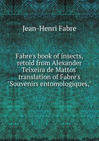 Fabre's book of insects, retold from Alexander Teixeira de Mattos' translation of Fabre's "Souvenirs entomologiques,"