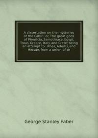 A dissertation on the mysteries of the Cabiri; or, The great gods of Phenicia, Samothrace, Egypt, Troas, Greece, Italy, and Crete; being an attempt to . Rhea, Adonis, and Hecate, from a union of th