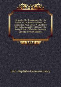Itin?raire De Buonaparte De L'?le D'elbe ? L'?le Sainte-H?l?ne, Ou, M?moires Pour Servir ? L'histoire Des ?v?nemens De 1815: Avec Le Recueil Des . Officielles De Cette ?poque (French Edition)