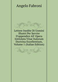 Lettere Inedite Di Uomini Illustri Per Servire D'appendice All' Opera Intitolata Vitae Italorum Doctrina Excellentium, Volume 1 (Italian Edition)